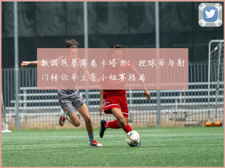 数据风暴席卷卡塔尔：控球率与射门转化率主导小组赛格局