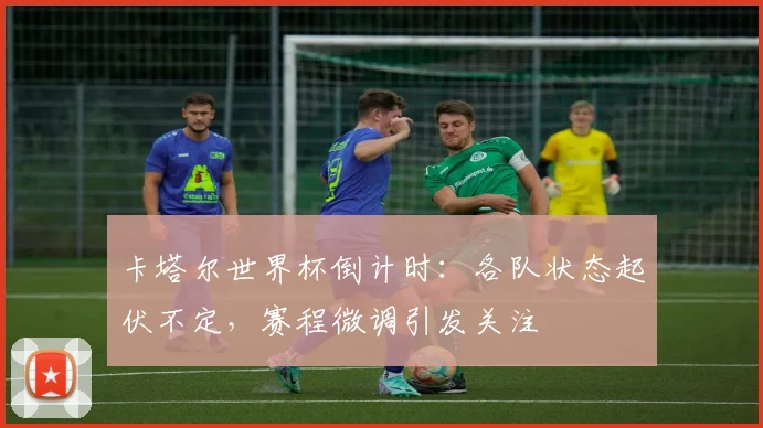 卡塔尔世界杯倒计时：各队状态起伏不定，赛程微调引发关注