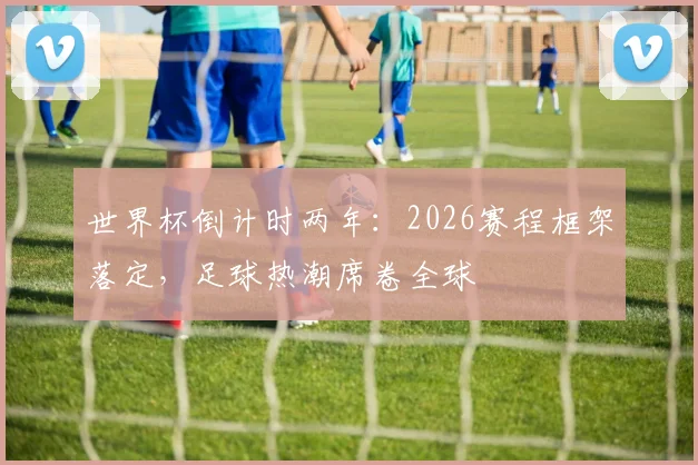 世界杯倒计时两年：2026赛程框架落定，足球热潮席卷全球