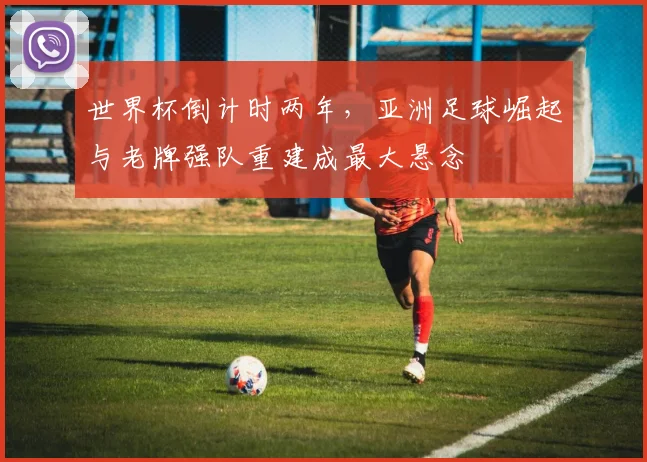 世界杯倒计时两年，亚洲足球崛起与老牌强队重建成最大悬念